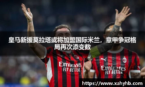 皇马新援莫拉塔或将加盟国际米兰，意甲争冠格局再次添变数